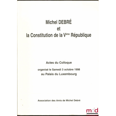 MICHEL DEBRÉ ET LA CONSTITUTION DE LA Vème RÉPUBLIQUE, Actes du Colloque organisé la samedi 3 octobre 1998 au Palais du Luxem...