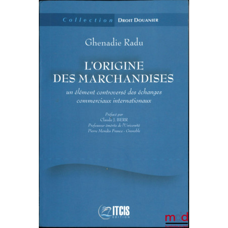 L’ORIGINE DES MARCHANDISES, Un élément controversé des échanges commerciaux internationaux, Préface de Claude J. Berr