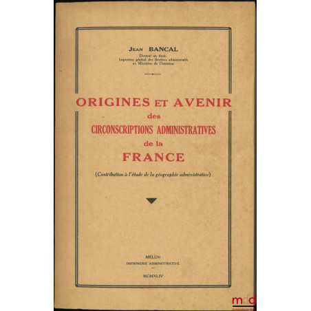 ORIGINES ET AVENIR DES CIRCONSCRIPTIONS ADMINISTRATIVES DE LA FRANCE, (Contribution à l’étude de la géographie administrative)