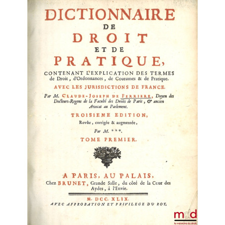 DICTIONNAIRE DE DROIT ET DE PRATIQUE CONTENANT L’EXPLICATION DES TERMES DE DROIT, D’ORDONNANCES, DE COUTUME & DE PRATIQUE AVE...