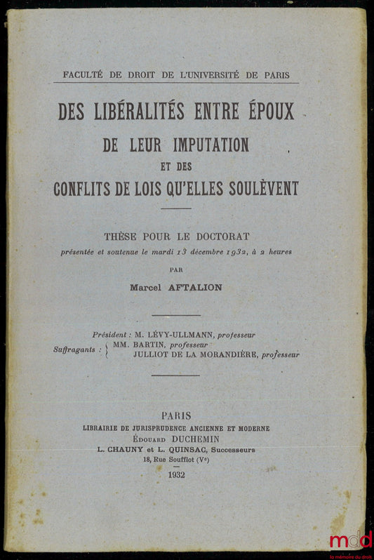AFTALION (Marcel) – DES LIBÉRALITÉS ENTRE ÉPOUX. DE LEUR IMPUTATION ET DES CONFLITS DE LOIS QU’ELLES SOULÈVENT, Thèse pour le Doctorat (Président : M. Lévy-Ullmann ; Suffragants : MM. Bartin et Julliot de la Morandière), Faculté de Droit de l’Université d
