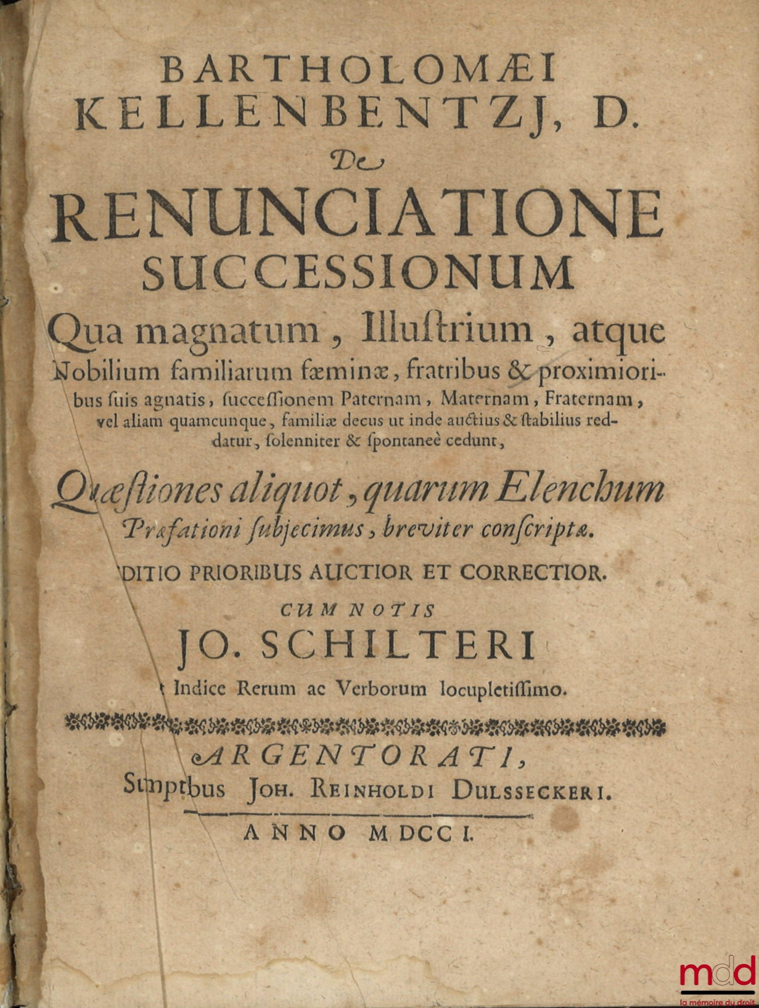 KELLENBENTZ (Bartholomaeus) – DE RENUNCIATIONE SUCCESSIONUM, qua magnatum, illustrium, atque Nobilium familiarum faeminæ, fratribus et proximioribus suis agnatis, successionem paternam, maternam, fraternam, vel aliam quamcunque, familiæ decus ut inde auct